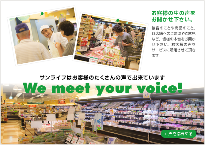 サンライフはお客様のたくさんの声で出来ています。We meet your voice!お客様の生の声をお聞かせ下さい。接客のことや商品のこと、各店舗へのご要望やご意見など、皆様の本音をお聞かせ下さい。お客様の声をサービスに活用させて頂きます。