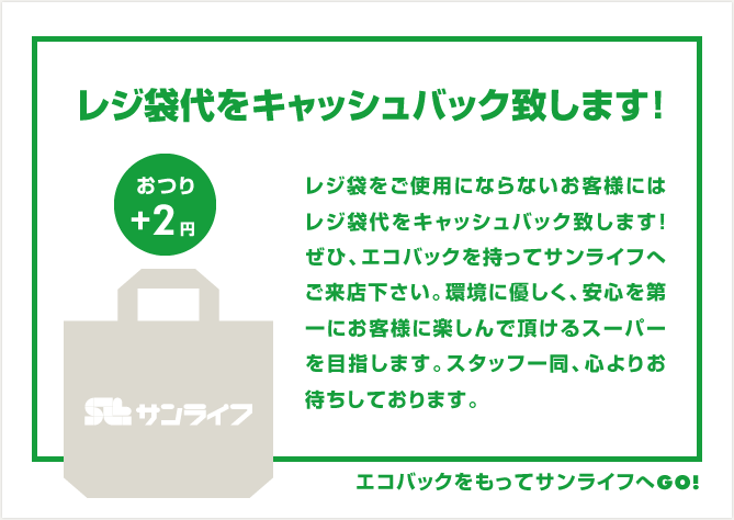 レジ袋代をキャッシュバック致します！おつり+2円レジ袋をご使用にならないお客様にはレジ袋代をキャッシュバック致します!ぜひ、エコバックを持ってサンライフへご来店下さい。環境に優しく、安心を第一にお客様に楽しんで頂けるスーパーを目指します。スタッフ一同、心よりお待ちしております。エコバックをもってサンライフへGO!